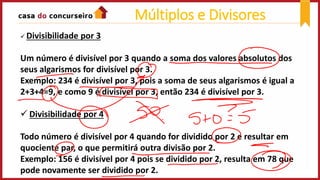  Divisibilidade por 3
Um número é divisível por 3 quando a soma dos valores absolutos dos
seus algarismos for divisível por 3.
Exemplo: 234 é divisível por 3, pois a soma de seus algarismos é igual a
2+3+4=9, e como 9 é divisível por 3, então 234 é divisível por 3.
 Divisibilidade por 4
Todo número é divisível por 4 quando for dividido por 2 e resultar em
quociente par, o que permitirá outra divisão por 2.
Exemplo: 156 é divisível por 4 pois se dividido por 2, resulta em 78 que
pode novamente ser dividido por 2.
Múltiplos e Divisores
 