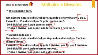  Divisibilidade por 5
Um número natural é divisível por 5 quando ele termina em 0 ou 5.
Exemplos: 55 é divisível por 5, pois termina em 5.
90 é divisível por 5, pois termina em 0.
87 não é divisível por 5, pois não termina em 0 nem em 5.
Divisibilidade por 6
Um número natural é divisível por 6 quando é divisível por 2 e 3 ao
mesmo tempo.
Exemplos: 54 é divisível por 6, pois é divisível por 2 e por 3 também.
90 é divisível por 6, pelo mesmos motivos..
87 não é divisível por 6, pois não é divisível por 2.
Múltiplos e Divisores
 