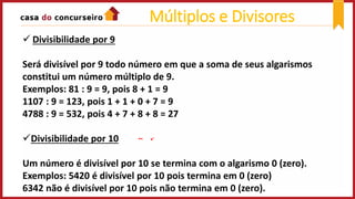  Divisibilidade por 9
Será divisível por 9 todo número em que a soma de seus algarismos
constitui um número múltiplo de 9.
Exemplos: 81 : 9 = 9, pois 8 + 1 = 9
1107 : 9 = 123, pois 1 + 1 + 0 + 7 = 9
4788 : 9 = 532, pois 4 + 7 + 8 + 8 = 27
Divisibilidade por 10
Um número é divisível por 10 se termina com o algarismo 0 (zero).
Exemplos: 5420 é divisível por 10 pois termina em 0 (zero)
6342 não é divisível por 10 pois não termina em 0 (zero).
Múltiplos e Divisores
 