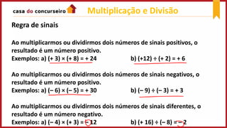 Multiplicação e Divisão
Regra de sinais
Ao multiplicarmos ou dividirmos dois números de sinais positivos, o
resultado é um número positivo.
Exemplos: a) (+ 3) × (+ 8) = + 24 b) (+12) ÷ (+ 2) = + 6
Ao multiplicarmos ou dividirmos dois números de sinais negativos, o
resultado é um número positivo.
Exemplos: a) (– 6) × (– 5) = + 30 b) (– 9) ÷ (– 3) = + 3
Ao multiplicarmos ou dividirmos dois números de sinais diferentes, o
resultado é um número negativo.
Exemplos: a) (– 4) × (+ 3) = – 12 b) (+ 16) ÷ (– 8) = – 2
 