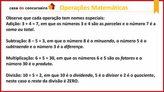 Operações Matemáticas
Observe que cada operação tem nomes especiais:
Adição: 3 + 4 = 7, em que os números 3 e 4 são as parcelas e o número 7 é a
soma ou total.
Subtração: 8 – 5 = 3, em que o número 8 é o minuendo, o número 5 é o
subtraendo e o número 3 é a diferença.
Multiplicação: 6 × 5 = 30, em que os números 6 e 5 são os fatores e o
número 30 é o produto.
Divisão: 10 ÷ 5 = 2, em que 10 é o dividendo, 5 é o divisor e 2 é o quociente,
neste caso o resto da divisão é ZERO.
 