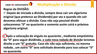Regras da DIVISÃO:
 Depois de iniciada a divisão, sempre deve cair um algarismo
original (que pretence ao Dividendo) por vez e quando ele cair
devemos efetuar a divisão. Caso não seja possível dividir
colocaremos “0” no quociente e somente assim cairá o próximo
algarismo original.
Após a colocação da vírgula no quociente , mediante empréstimo
do “0” para seguir dividindo, a cada nova rodada de divisão teremos
direito a um “0” gratuito. Caso ele não seja suficiente, na mesma
rodada , um outro “0” sera solicitado devendo para isso colocar “0”
no quociente.
Multiplicação e Divisão
 