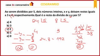 CESGRANRIO
Ao serem divididos por 5, dois números inteiros, x e y, deixam restos iguais
a 3 e 4, respectivamente.Qual é o resto da divisão de x.y por 5?
a) 4
b) 3
c) 2
d) 1
e) 0
 