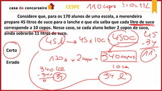 Considere que, para os 170 alunos de uma escola, a merendeira
prepare 45 litros de suco para o lanche e que ela saiba que cada litro de suco
corresponde a 10 copos. Nesse caso, se cada aluno beber 2 copos de suco,
ainda sobrarão 11 litros de suco.
Certo
Errado
CESPE
 