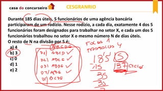 CESGRANRIO
Durante 185 dias úteis, 5 funcionários de uma agência bancária
participaram de um rodízio. Nesse rodízio, a cada dia, exatamente 4 dos 5
funcionários foram designados para trabalhar no setor X, e cada um dos 5
funcionários trabalhou no setor X o mesmo número N de dias úteis.
O resto de N na divisão por 5 é:
a) 4
b) 3
c) 0
d) 1
e) 2
 