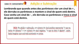 Adição e Subtração
Lembrando que quando antes dos parênteses vier um sinal de + ,
ele derruba os parênteses e mantem o sinal de quem está dentro.
Caso venha um sinal de - , ele derruba os parênteses e troca o sinal
de quem está dentro.
 