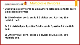Múltiplos e Divisores
• Os múltiplos e divisores de um número estão relacionados entre
si da seguinte forma:
Se 15 é divisível por 3, então 3 é divisor de 15, assim, 15 é
múltiplo de 3.
Se 8 é divisível por 2, então 2 é divisor de 8, assim, 8 é múltiplo
de 2.
Se 20 é divisível por 5, então 5 é divisor de 20, assim, 20 é
múltiplo de 5.
 