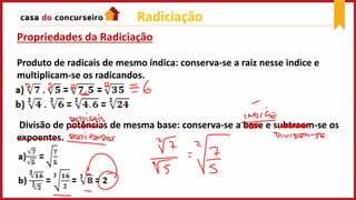 Propriedades da Radiciação
Produto de radicais de mesmo índica: conserva-se a raiz nesse indice e
multiplicam-se os radicandos.
Divisão de potências de mesma base: conserva-se a base e subtraem-se os
expoentes.
Radiciação
 