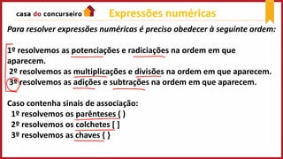 Para resolver expressões numéricas é preciso obedecer à seguinte ordem:
1º resolvemos as potenciações e radiciações na ordem em que
aparecem.
2º resolvemos as multiplicações e divisões na ordem em que aparecem.
3º resolvemos as adições e subtrações na ordem em que aparecem.
Caso contenha sinais de associação:
1º resolvemos os parênteses ( )
2º resolvemos os colchetes [ ]
3º resolvemos as chaves { }
Expressões numéricas
 