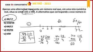 Apenas uma alternativa representa um número real que, em uma reta numérica
real, situa-se entre √25 e √49 . A alternativa que corresponde a esse número é:
a) 88/17
b) 150/18
c) 64/13
d) 93/23
e) √50
METRÔ - 2013
 