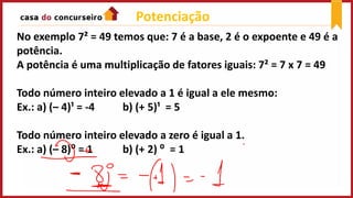 Potenciação
No exemplo 7² = 49 temos que: 7 é a base, 2 é o expoente e 49 é a
potência.
A potência é uma multiplicação de fatores iguais: 7² = 7 x 7 = 49
Todo número inteiro elevado a 1 é igual a ele mesmo:
Ex.: a) (– 4)¹ = -4 b) (+ 5)¹ = 5
Todo número inteiro elevado a zero é igual a 1.
Ex.: a) (– 8)⁰ = 1 b) (+ 2) ⁰ = 1
 