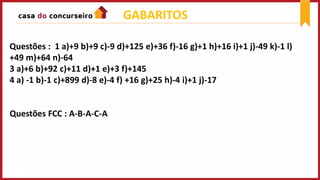 GABARITOS
Questões : 1 a)+9 b)+9 c)-9 d)+125 e)+36 f)-16 g)+1 h)+16 i)+1 j)-49 k)-1 l)
+49 m)+64 n)-64
3 a)+6 b)+92 c)+11 d)+1 e)+3 f)+145
4 a) -1 b)-1 c)+899 d)-8 e)-4 f) +16 g)+25 h)-4 i)+1 j)-17
Questões FCC : A-B-A-C-A
 