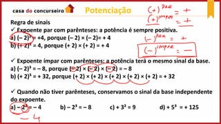 Potenciação
Regra de sinais
 Expoente par com parênteses: a potência é sempre positiva.
a) (– 2)² = +4, porque (– 2) × (– 2)= + 4
b) (+ 2)² = 4, porque (+ 2) × (+ 2) = + 4
 Expoente ímpar com parênteses: a potência terá o mesmo sinal da base.
a) (– 2)³ = – 8, porque (– 2) × (– 2) × (– 2) = – 8
b) (+ 2)⁵ = + 32, porque (+ 2) × (+ 2) × (+ 2) × (+ 2) × (+ 2) = + 32
 Quando não tiver parênteses, conservamos o sinal da base independente
do expoente.
a) – 2² = – 4 b) – 2³ = – 8 c) + 3² = 9 d) + 5³ = + 125
 