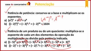 Potenciação
Potência de potência: conserva-se a base e multiplicam-se os
expoentes.
a) (a²)³ = a².³ = a⁶
b) [(– 2)⁵]² = (– 2)⁵.² = (– 2)¹⁰ = 1024
Potência de um produto ou de um quociente: multiplica-se o
expoente de cada um dos elementos da operação da
multiplicação ou divisão pela potência indicada.
a) [(– 5)² x (+ 3)⁴]³= (– 5)².³ x (+ 3)⁴.³ = (– 5)⁶ x (+ 3)¹²
b) [(– 2)¹ ÷ (– 3)⁴]² = (– 2)¹.²÷ (– 3)⁴.² = (– 2)² ÷ (– 3)⁸
 