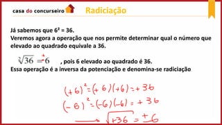 Radiciação
Já sabemos que 6² = 36.
Veremos agora a operação que nos permite determinar qual o número que
elevado ao quadrado equivale a 36.
, pois 6 elevado ao quadrado é 36.
Essa operação é a inversa da potenciação e denomina-se radiciação..
 
