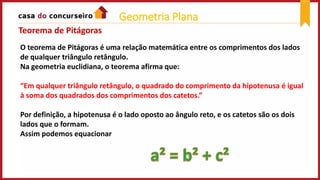 O teorema de Pitágoras é uma relação matemática entre os comprimentos dos lados
de qualquer triângulo retângulo.
Na geometria euclidiana, o teorema afirma que:
“Em qualquer triângulo retângulo, o quadrado do comprimento da hipotenusa é igual
à soma dos quadrados dos comprimentos dos catetos.”
Por definição, a hipotenusa é o lado oposto ao ângulo reto, e os catetos são os dois
lados que o formam.
Assim podemos equacionar
Teorema de Pitágoras
Geometria Plana
 