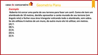 Exemplo
Roberto irá cercar uma parte de seu terreno para fazer um canil. Como ele tem um
alambrado de 10 metros, decidiu aproveitar o canto murado de seu terreno (em
ângulo reto) e fechar essa área triangular esticando todo o alambrado, sem sobra.
Se ele utilizou 6 metros de um muro, do outro muro ele irá utilizar, em metros.
(A) 7.
(B) 5.
(C) 8.
(D) 6.
(E) 9.
Geometria Plana
 