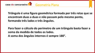 Triângulo é uma figura geométrica formada por três retas que se
encontram duas a duas e não passam pelo mesmo ponto,
formando três lados e três ângulos.
Para fazer o cálculo do perímetro de um triângulo basta fazer a
soma da medida de todos os lados.
A soma dos ângulos internos é sempre 180°.
Geometria Plana
 