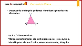 • Observando o triângulo podemos identificar alguns de seus
elementos:
A, B e C são os vértices.
Os lados dos triângulos são simbolizados pelas letras a, b e c.
Os triângulos ele tem 3 lados, consequentemente, 3 ângulos.
Geometria Plana
 