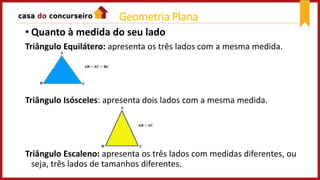 • Quanto à medida do seu lado
Triângulo Equilátero: apresenta os três lados com a mesma medida.
Triângulo Isósceles: apresenta dois lados com a mesma medida.
Triângulo Escaleno: apresenta os três lados com medidas diferentes, ou
seja, três lados de tamanhos diferentes.
Geometria Plana
 