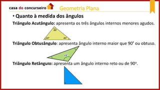 • Quanto à medida dos ângulos
Triângulo Acutângulo: apresenta os três ângulos internos menores agudos.
Triângulo Obtusângulo: apresenta ângulo interno maior que 90º ou obtuso.
Triângulo Retângulo: apresenta um ângulo interno reto ou de 90o.
Geometria Plana
 