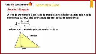 A área de um triângulo é a metade do produto da medida da sua altura pela medida
da sua base. Assim, a área do triângulo pode ser calculada pela fórmula:
onde h é a altura do triângulo, b a medida da base.
Área de Triângulos
Geometria Plana
 