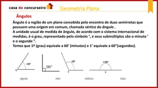Geometria Plana
Ângulo é a região de um plano concebida pelo encontro de duas semirretas que
possuem uma origem em comum, chamada vértice do ângulo .
A unidade usual de medida de ângulo, de acordo com o sistema internacional de
medidas, é o grau, representado pelo símbolo °, e seus submúltiplos são o minuto ’
e o segundo ”.
Temos que 1º (grau) equivale a 60’ (minutos) e 1’ equivale a 60”(segundos).
Ângulos
 
