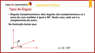 Tipos de Ângulo
• Ângulos Complementares: dois ângulos são complementares se a
soma de suas medidas é igual a 90°. Neste caso, cada um é o
complemento do outro.
Na ilustração temos que:
α + β = 90°
Geometria Plana
 
