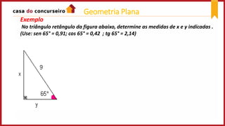 Exemplo
No triângulo retângulo da figura abaixo, determine as medidas de x e y indicadas .
(Use: sen 65° = 0,91; cos 65° = 0,42 ; tg 65° = 2,14)
Geometria Plana
 