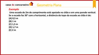 Exemplo
Uma escada de 2m de comprimento está apoiada no chão e em uma parede vertical.
Se a escada faz 30° com a horizontal, a distância do topo da escada ao chão é de:
(A) 0,5 m
(B) 1 m
(C) 1,5 m
(D) 1,7 m
(E) 2 m
Geometria Plana
 