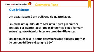 Um quadrilátero é um polígono de quatro lados.
Em geral, um quadrilátero será uma figura geométrica
limitada por quatro lados, todos diferentes e que formam
entre si quatro ângulos internos também diferentes.
Em qualquer caso, a soma dos valores dos ângulos internos
de um quadrilátero é sempre 360°.
Quadriláteros
Geometria Plana
 