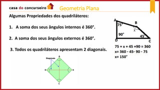 Algumas Propriedades dos quadriláteros:
1. A soma dos seus ângulos internos é 360°.
2. A soma dos seus ângulos externos é 360°.
3. Todos os quadriláteros apresentam 2 diagonais.
Geometria Plana
 