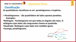 Os quadriláteros classificam-se em paralelogramos e trapézios.
Paralelogramos : são quadrilátero de lados opostos paralelos.
Exemplos:
Retângulo - Paralelogramo em que todos os ângulos são retos. O
retângulo cujos lados são congruentes chama-se quadrado.
Quadrado- Retângulo cujos lados tem medidas iguais.
Losango, paralelogramo.
Classificação
Geometria Plana
 