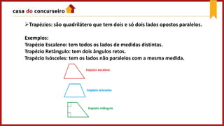 Trapézios: são quadrilátero que tem dois e só dois lados opostos paralelos.
Exemplos:
Trapézio Escaleno: tem todos os lados de medidas distintas.
Trapézio Retângulo: tem dois ângulos retos.
Trapézio Isósceles: tem os lados não paralelos com a mesma medida.
 