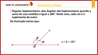 • Ângulos Suplementares: dois ângulos são Suplementares quando a
soma de suas medidas é igual a 180°. Neste caso, cada um é o
suplemento do outro.
Na ilustração temos que:
α + β = 180°
Geometria Plana
 