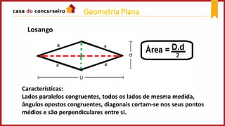 Losango
Características:
Lados paralelos congruentes, todos os lados de mesma medida,
ângulos opostos congruentes, diagonais cortam-se nos seus pontos
médios e são perpendiculares entre si.
Geometria Plana
 