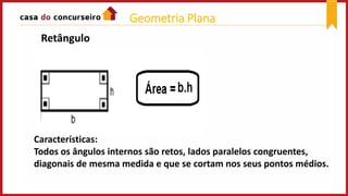 Retângulo
Características:
Todos os ângulos internos são retos, lados paralelos congruentes,
diagonais de mesma medida e que se cortam nos seus pontos médios.
Geometria Plana
 