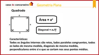 Quadrado
Características:
Todos os ângulos internos são retos, lados paralelos congruentes, todos
os lados de mesma medida, diagonais de mesma medida,
perpendiculares entre si e que se cortam nos seus pontos médios.
Geometria Plana
 