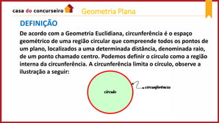 De acordo com a Geometria Euclidiana, circunferência é o espaço
geométrico de uma região circular que compreende todos os pontos de
um plano, localizados a uma determinada distância, denominada raio,
de um ponto chamado centro. Podemos definir o círculo como a região
interna da circunferência. A circunferência limita o círculo, observe a
ilustração a seguir:
DEFINIÇÃO
Geometria Plana
 