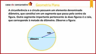 A circunferência e o círculo possuem um elemento denominado
diâmetro, que constitui em um segmento que passa pelo centro da
figura. Outro segmento importante pertencente às duas figuras é o raio,
que corresponde à metade do diâmetro. Observe a figura:
Geometria Plana
 