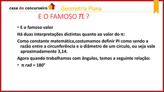 E O FAMOSO π ?
• E o famoso valor
Há duas interpretações distintas quanto ao valor do π:
Como constante matemática,costumamos definir PI como sendo a
razão entre a circunferência e o diâmetro de um circulo, ou seja vale
aproximadamente 3,14.
Agora quando trabalhamos com ângulos, temos a seguinte relação:
• π rad = 180°
Geometria Plana
 