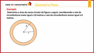 Exemplo
Determine a área da coroa circular da figura a seguir, considerando o raio da
circunferência maior igual a 10 metros e raio da circunferência menor igual a 8
metros.
Geometria Plana
 