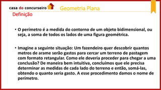Definição
• O perímetro é a medida do contorno de um objeto bidimensional, ou
seja, a soma de todos os lados de uma figura geométrica.
• Imagine a seguinte situação: Um fazendeiro quer descobrir quantos
metros de arame serão gastos para cercar um terreno de pastagem
com formato retangular. Como ele deveria proceder para chegar a uma
conclusão? De maneira bem intuitiva, concluímos que ele precisa
determinar as medidas de cada lado do terreno e então, somá-las,
obtendo o quanto seria gasto. A esse procedimento damos o nome de
perímetro.
Geometria Plana
 