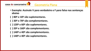 • Exemplo: Assinale V para verdadeiro e F para falso nas sentenças
abaixo
( ) 80º e 10º são suplementares.
( ) 30º e 70º são complementares.
( ) 120º e 60º são suplementares.
( ) 20º e 160º são complementares.
( ) 140º e 40º são complementares.
( ) 140º e 40º são suplementares.
Geometria Plana
 