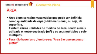 ÀREA
• Área é um conceito matemático que pode ser definida
como quantidade de espaço bidimensional, ou seja, de
superfície.
Existem várias unidades de medida de área, sendo a mais
utilizada o metro quadrado (m²) e os seus múltiplos e sub-
múltiplos.
• Para não haver erro , lembre-se: “Área é o que eu posso
pintar”
Geometria Plana
 