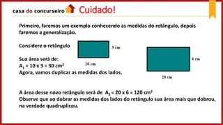 Cuidado!
Primeiro, faremos um exemplo conhecendo as medidas do retângulo, depois
faremos a generalização.
Considere o retângulo
Sua área será de:
A1 = 10 x 3 = 30 cm2
Agora, vamos duplicar as medidas dos lados.
A área desse novo retângulo será de A2 = 20 x 6 = 120 cm2
Observe que ao dobrar as medidas dos lados do retângulo sua área mais que dobrou,
na verdade quadruplicou.
 