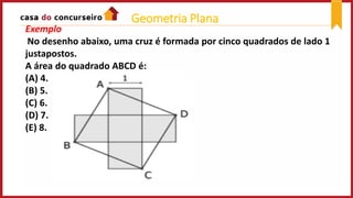 Exemplo
No desenho abaixo, uma cruz é formada por cinco quadrados de lado 1
justapostos.
A área do quadrado ABCD é:
(A) 4.
(B) 5.
(C) 6.
(D) 7.
(E) 8.
Geometria Plana
 