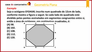 Exemplo
Seja o octógono EFGHIJKL inscrito num quadrado de 12cm de lado,
conforme mostra a figura a seguir. Se cada lado do quadrado está
dividido pelos pontos assinalados em segmentos congruentes entre si,
então a área do octógono, em centímetros quadrados, é:
(A) 98.
(B) 102.
(C) 108.
(D) 112.
(E) 120.
Geometria Plana
 