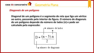 Diagonais de um polígono
Diagonal de um polígono é o segmento de reta que liga um vértice
ao outro, passando pelo interior da figura. O número de diagonais
de um polígono depende do número de lados (n) e pode ser
calculado pela expressão:
Geometria Plana
 