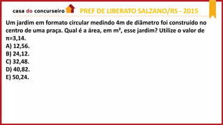 Um jardim em formato circular medindo 4m de diâmetro foi construído no
centro de uma praça. Qual é a área, em m², esse jardim? Utilize o valor de
π=3,14.
A) 12,56.
B) 24,12.
C) 32,48.
D) 40,82.
E) 50,24.
PREF DE LIBERATO SALZANO/RS - 2015
 